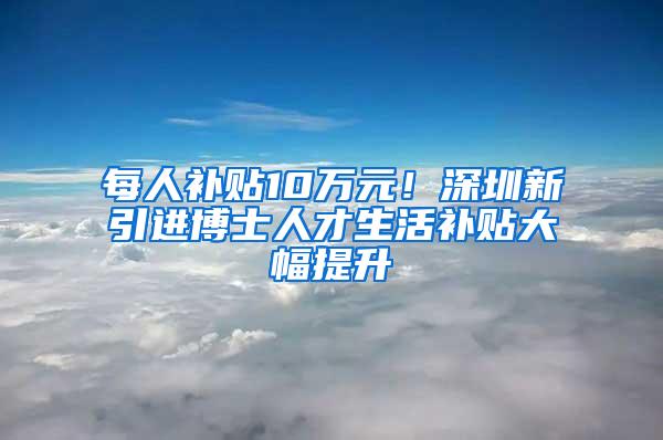 每人补贴10万元！深圳新引进博士人才生活补贴大幅提升