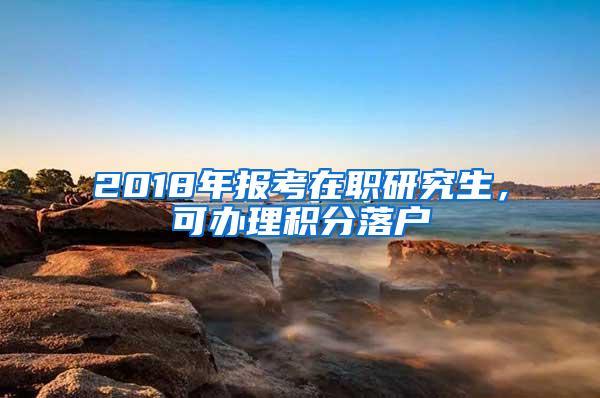 2018年报考在职研究生，可办理积分落户