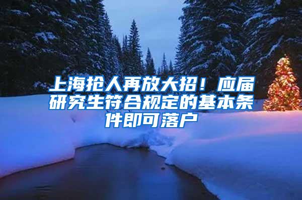 上海抢人再放大招！应届研究生符合规定的基本条件即可落户