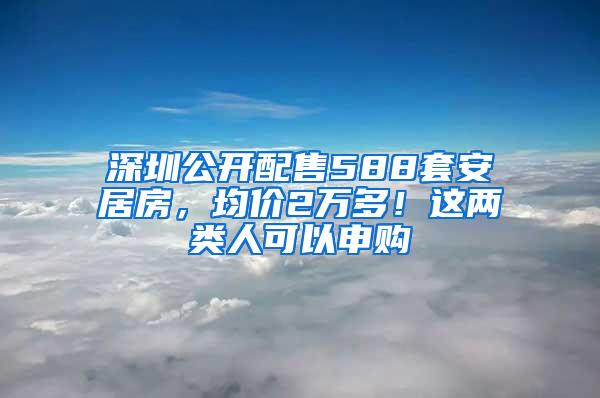 深圳公开配售588套安居房，均价2万多！这两类人可以申购