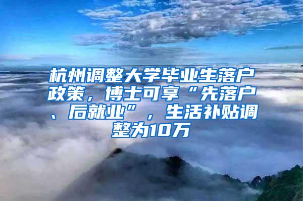 杭州调整大学毕业生落户政策，博士可享“先落户、后就业”，生活补贴调整为10万