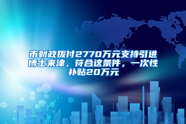 市财政拨付2770万元支持引进博士来津，符合这条件，一次性补贴20万元