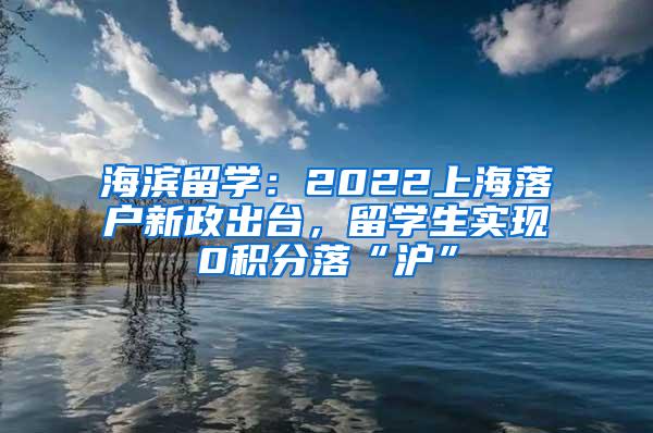 海滨留学：2022上海落户新政出台，留学生实现0积分落“沪”