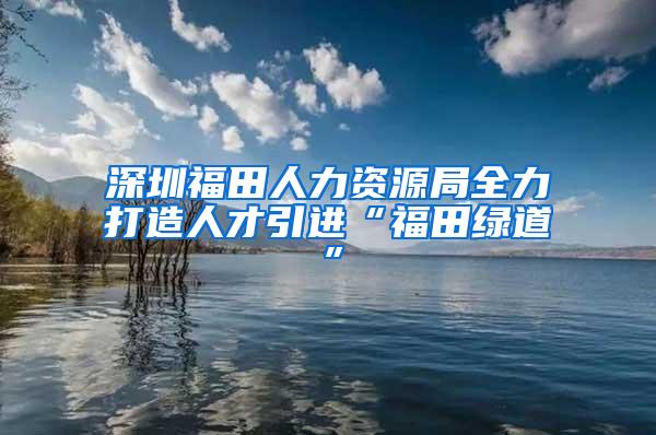 深圳福田人力资源局全力打造人才引进“福田绿道”