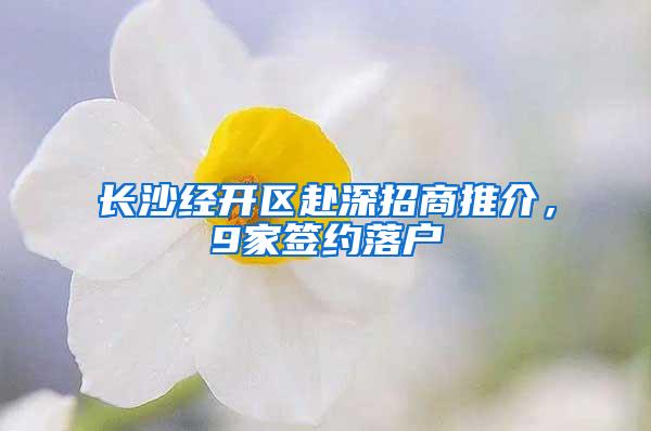 长沙经开区赴深招商推介，9家签约落户