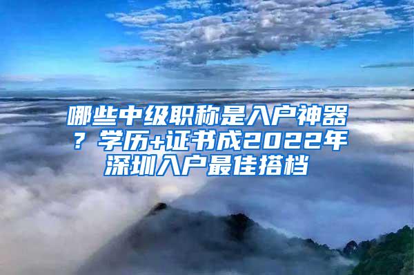 哪些中级职称是入户神器？学历+证书成2022年深圳入户最佳搭档