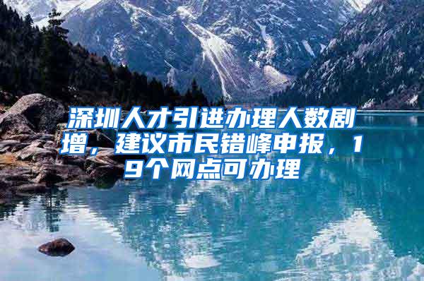 深圳人才引进办理人数剧增，建议市民错峰申报，19个网点可办理