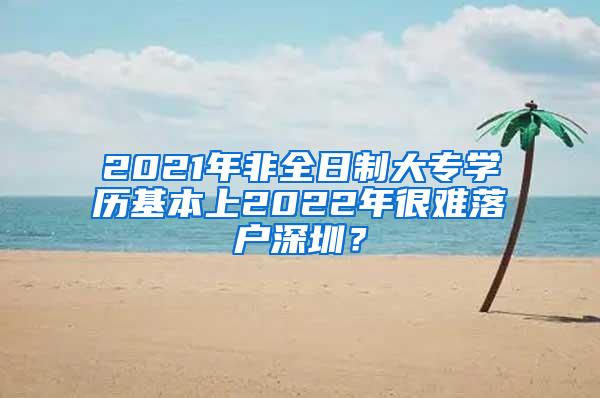 2021年非全日制大专学历基本上2022年很难落户深圳？