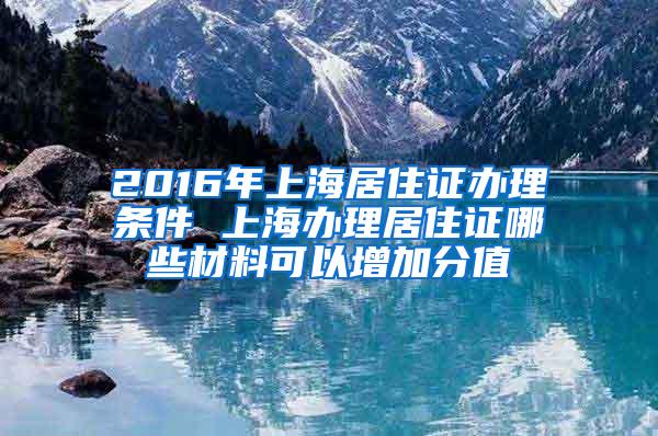 2016年上海居住证办理条件 上海办理居住证哪些材料可以增加分值