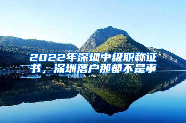 2022年深圳中级职称证书，深圳落户那都不是事