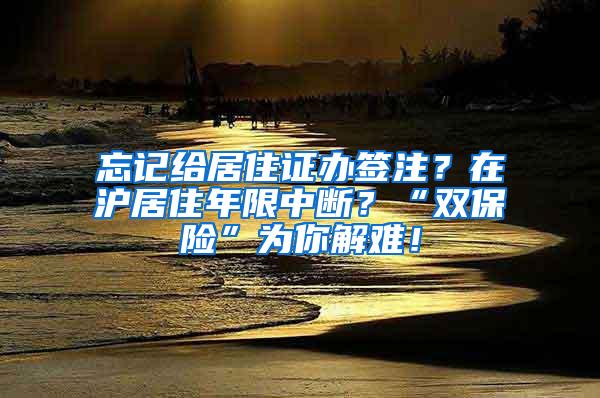 忘记给居住证办签注？在沪居住年限中断？“双保险”为你解难！