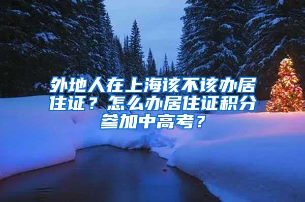 外地人在上海该不该办居住证？怎么办居住证积分参加中高考？