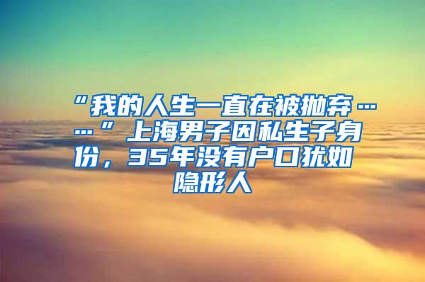 “我的人生一直在被抛弃……”上海男子因私生子身份，35年没有户口犹如隐形人