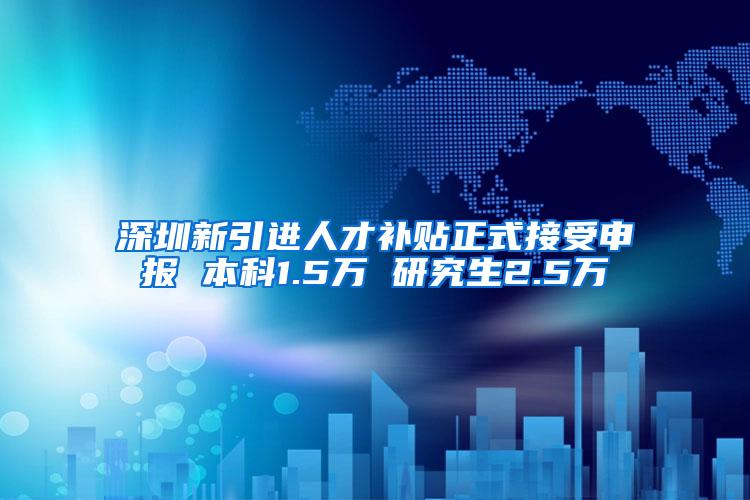 深圳新引进人才补贴正式接受申报 本科1.5万 研究生2.5万