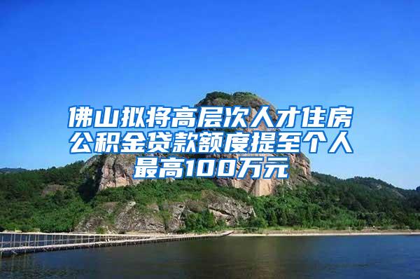 佛山拟将高层次人才住房公积金贷款额度提至个人最高100万元