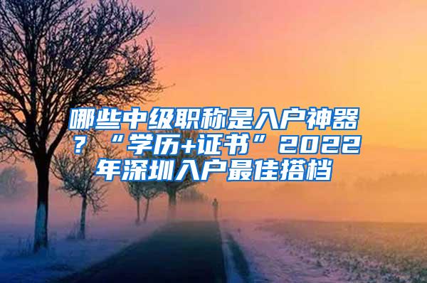 哪些中级职称是入户神器？“学历+证书”2022年深圳入户最佳搭档