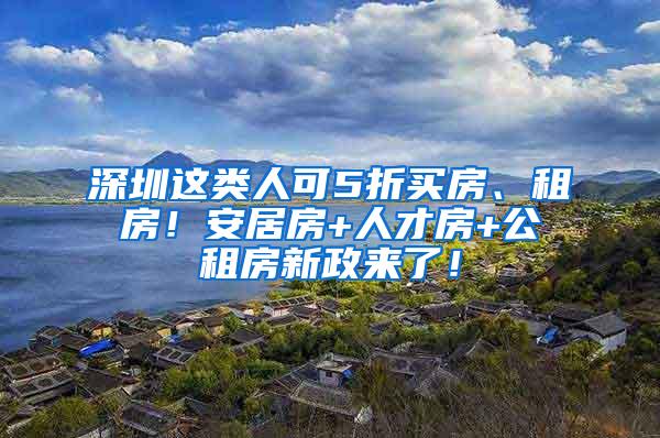 深圳这类人可5折买房、租房！安居房+人才房+公租房新政来了！