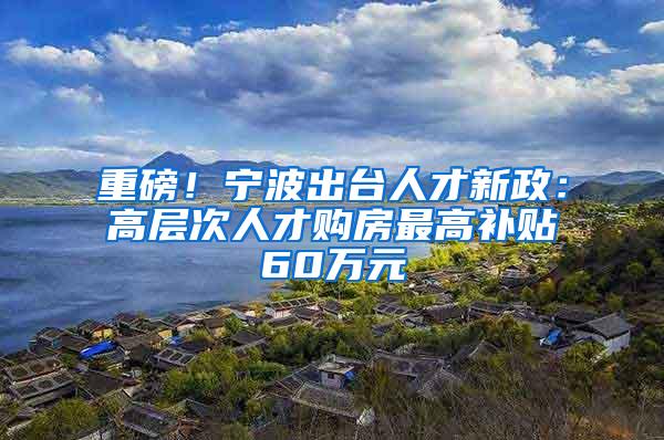 重磅！宁波出台人才新政：高层次人才购房最高补贴60万元