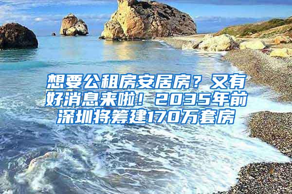 想要公租房安居房？又有好消息来啦！2035年前深圳将筹建170万套房