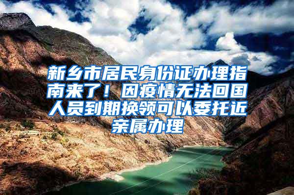 新乡市居民身份证办理指南来了！因疫情无法回国人员到期换领可以委托近亲属办理