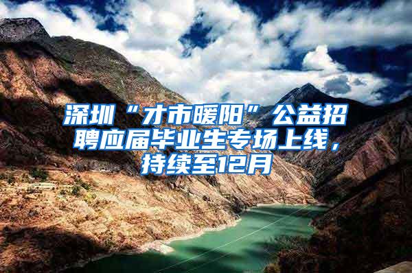 深圳“才市暖阳”公益招聘应届毕业生专场上线，持续至12月