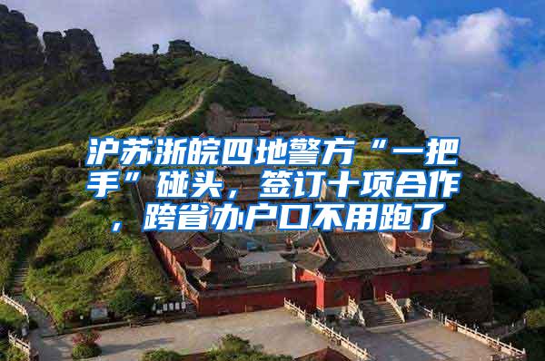 沪苏浙皖四地警方“一把手”碰头，签订十项合作，跨省办户口不用跑了