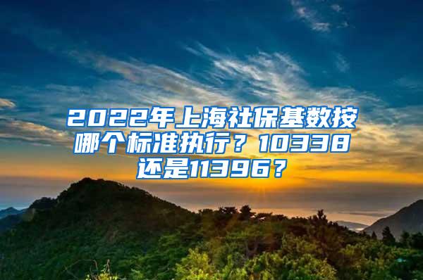 2022年上海社保基数按哪个标准执行？10338还是11396？