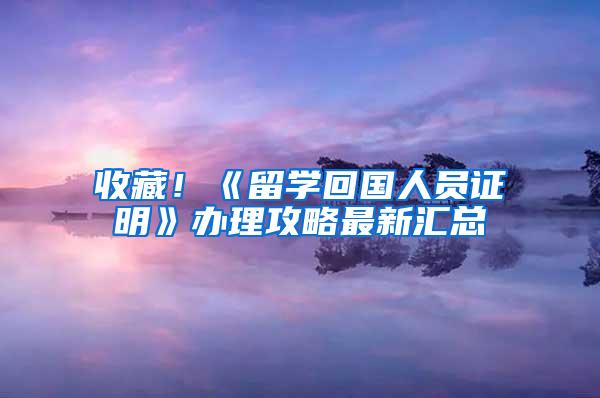 收藏！《留学回国人员证明》办理攻略最新汇总