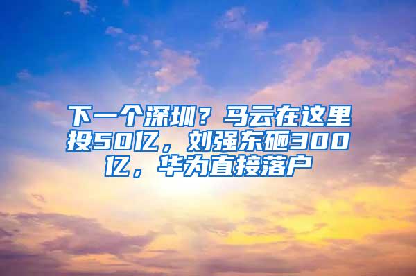 下一个深圳？马云在这里投50亿，刘强东砸300亿，华为直接落户