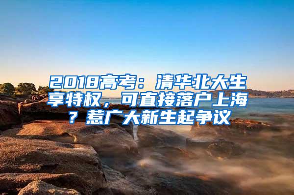 2018高考：清华北大生享特权，可直接落户上海？惹广大新生起争议