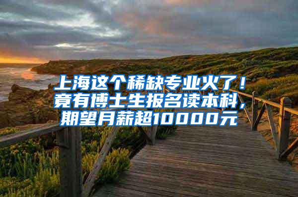 上海这个稀缺专业火了！竟有博士生报名读本科，期望月薪超10000元