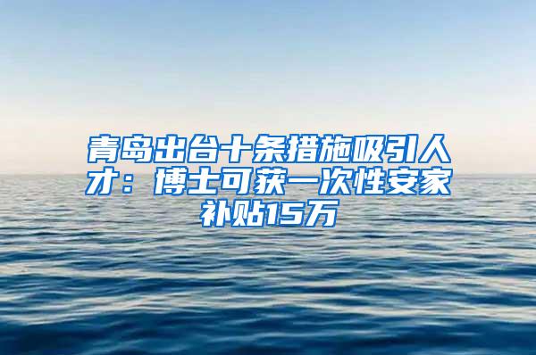 青岛出台十条措施吸引人才：博士可获一次性安家补贴15万