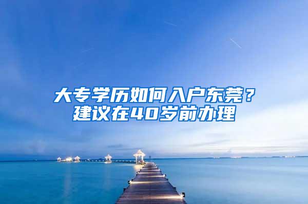 大专学历如何入户东莞？建议在40岁前办理