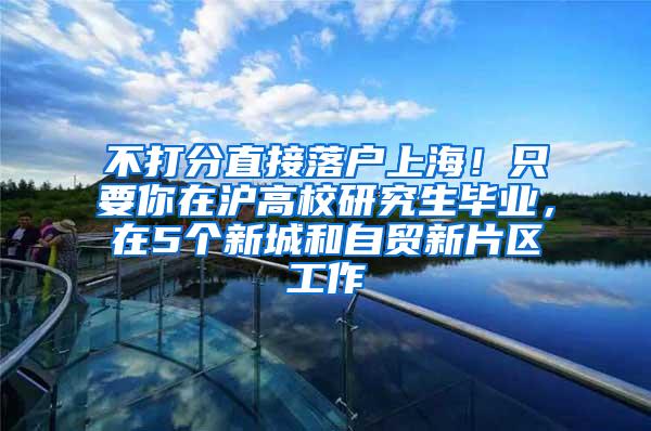 不打分直接落户上海！只要你在沪高校研究生毕业，在5个新城和自贸新片区工作