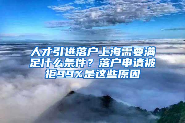 人才引进落户上海需要满足什么条件？落户申请被拒99%是这些原因