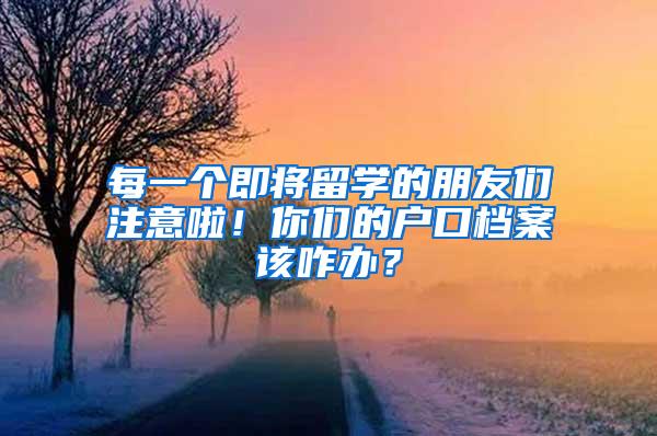 每一个即将留学的朋友们注意啦！你们的户口档案该咋办？