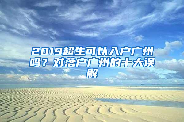 2019超生可以入户广州吗？对落户广州的十大误解