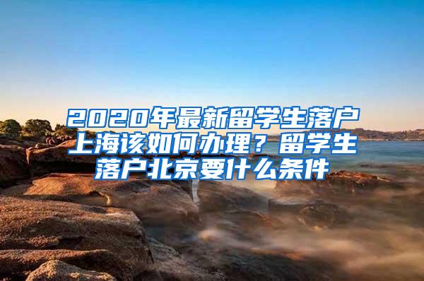 2020年最新留学生落户上海该如何办理？留学生落户北京要什么条件