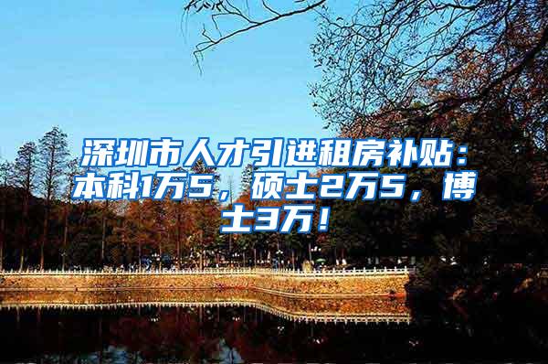 深圳市人才引进租房补贴：本科1万5，硕士2万5，博士3万！