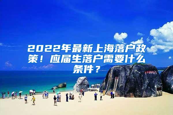 2022年最新上海落户政策！应届生落户需要什么条件？