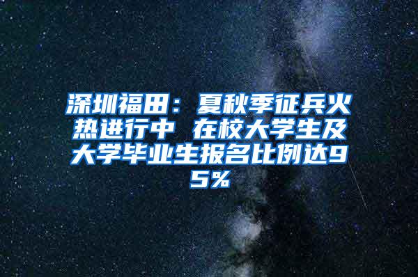 深圳福田：夏秋季征兵火热进行中 在校大学生及大学毕业生报名比例达95%