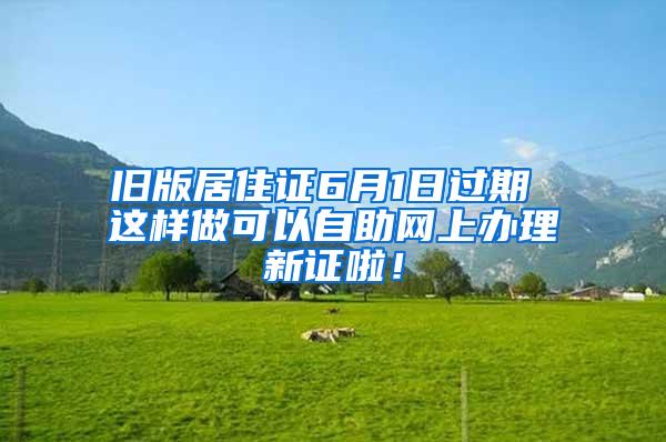 旧版居住证6月1日过期 这样做可以自助网上办理新证啦！