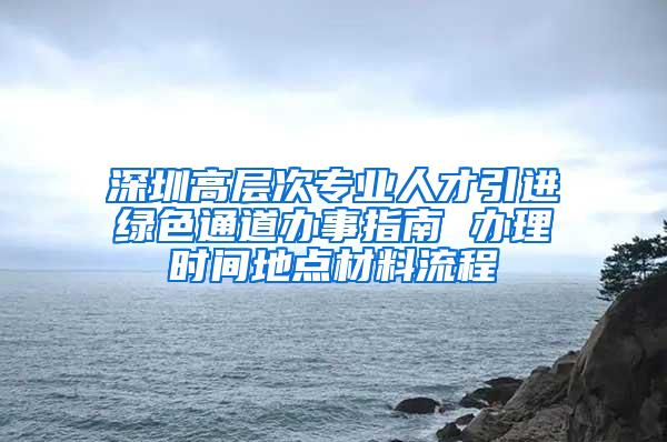 深圳高层次专业人才引进绿色通道办事指南 办理时间地点材料流程