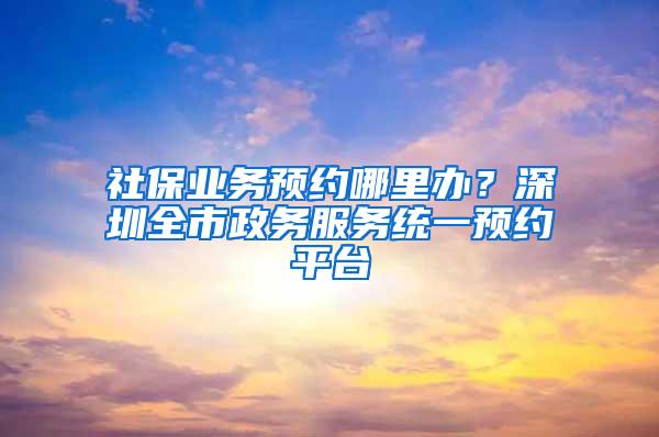 社保业务预约哪里办？深圳全市政务服务统一预约平台