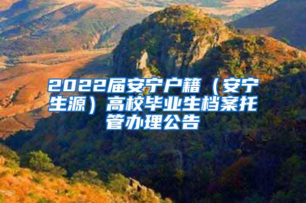 2022届安宁户籍（安宁生源）高校毕业生档案托管办理公告