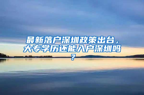 最新落户深圳政策出台，大专学历还能入户深圳吗？