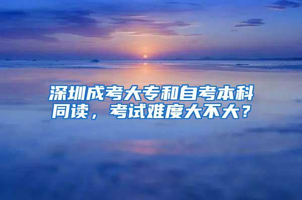 深圳成考大专和自考本科同读，考试难度大不大？