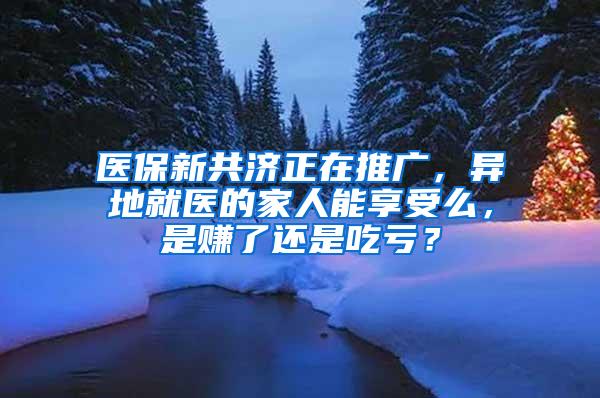 医保新共济正在推广，异地就医的家人能享受么，是赚了还是吃亏？