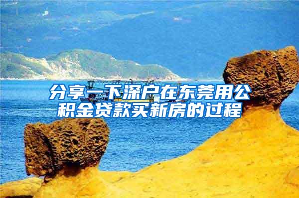 分享一下深户在东莞用公积金贷款买新房的过程