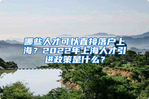 哪些人才可以直接落户上海？2022年上海人才引进政策是什么？